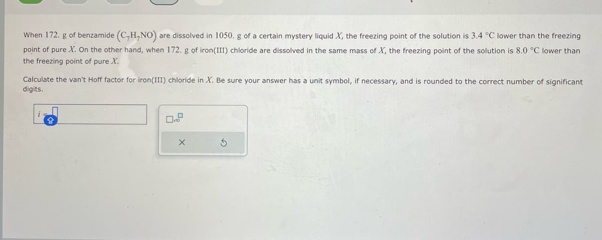 When 172. g of benzamide (C₂H,NO) are dissolved in 1050. g of a certain mystery liquid X, the freezing point of the solution is 3.4 °C lower than the freezing
point of pure X. On the other hand, when 172. g of iron (III) chloride are dissolved in the same mass of X, the freezing point of the solution is 8.0 °C lower than
the freezing point of pure X.
Calculate the van't Hoff factor for iron(III) chloride in X. Be sure your answer has a unit symbol, if necessary, and is rounded to the correct number of significant
digits.
X
S