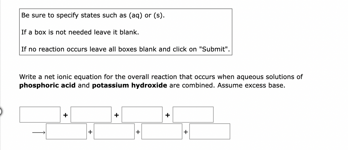 Be sure to specify states such as (aq) or (s).
If a box is not needed leave it blank.
If no reaction occurs leave all boxes blank and click on "Submit".
Write a net ionic equation for the overall reaction that occurs when aqueous solutions of
phosphoric acid and potassium hydroxide are combined. Assume excess base.
+
+
+