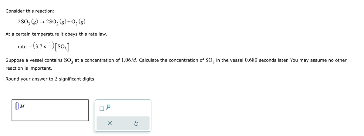 Consider this reaction:
2SO3 (g) → 2SO₂(g) + O₂(g)
2
At a certain temperature it obeys this rate law.
= (3.7 s¯¹) [SO3]
rate
Suppose a vessel contains SO3 at a concentration of 1.06M. Calculate the concentration of SO3 in the vessel 0.680 seconds later. You may assume no other
reaction is important.
Round your answer to 2 significant digits.
M
x10
X
Ś