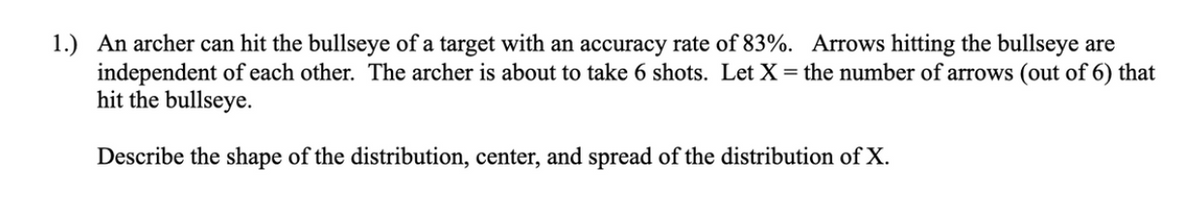 1.) An archer can hit the bullseye of a target with an accuracy rate of 83%. Arrows hitting the bullseye are
independent of each other. The archer is about to take 6 shots. Let X = the number of arrows (out of 6) that
hit the bullseye.
Describe the shape of the distribution, center, and spread of the distribution of X.
