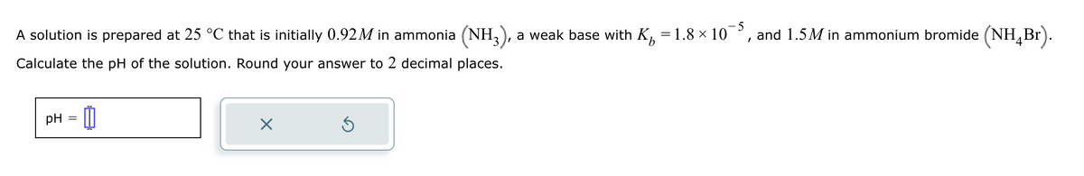 A solution is prepared at 25 °C that is initially 0.92M in ammonia (NH3), a weak base with K₂ = 1.8 × 10¯
5
b
and 1.5M in ammonium bromide (NH4Br).
Calculate the pH of the solution. Round your answer to 2 decimal places.
pH =