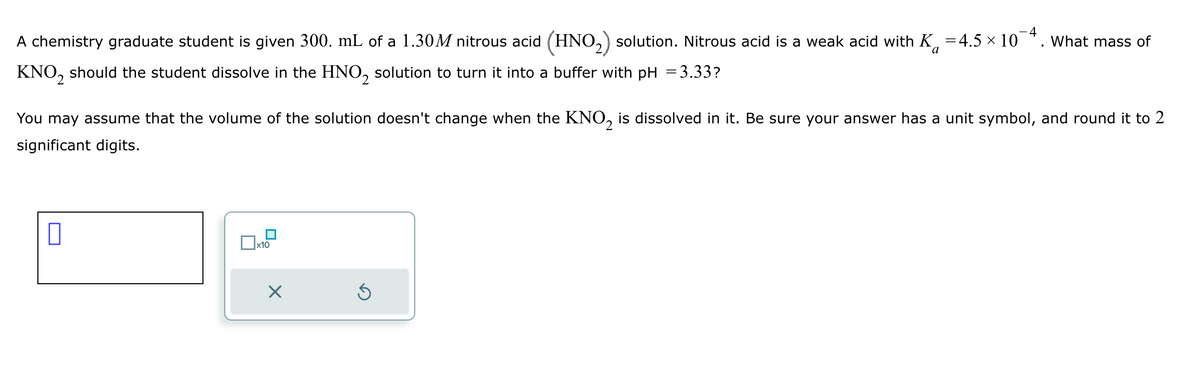 A chemistry graduate student is given 300. mL of a 1.30M nitrous acid (HNO 2) solution. Nitrous acid is a weak acid with K = 4.5 × 10¯
KNO2
should the student dissolve in the HNO 2
-4
What mass of
a
solution to turn it into a buffer with pH = 3.33?
You may assume that the volume of the solution doesn't change when the KNO 2 is dissolved in it. Be sure your answer has a unit symbol, and round it to 2
significant digits.
☐
☐ x10
☑