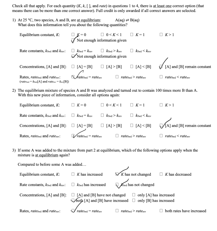 Check all that apply. For each quantity (K, k, [], and rate) in questions 1 to 4, there is at least one correct option (that
means there can be more than one correct answer). Full credit is only awarded if all correct answers are selected.
A(aq) = B(aq)
1) At 25 °C, two species, A and B, are at equilibrium:
What does this information tell you about the following quantities?
Equilibrium constant, K:
☐ K=0
0<K<1
K=1
☐ K > 1
Rate constants, kfwd and krev:
Not enough information given
kfwd > Krev
kfwd = Krev
✓ Not enough information given
kfwd < Krev
Concentrations, [A] and [B]: [A] = [B]
[A] >[B]
[A]<[B]
✓ 1A) and (B
валений
efwd=raterev
ratefwd > raterev
[A] and [B] remain constant
ratefwd <raterev
Rates, ratefwd and raterev:
(rateswd=kiw[A] and rate rev = krev[B])
2) The equilibrium mixture of species A and B was analyzed and turned out to contain 100 times more B than A.
With this new piece of information, consider all options again:
Equilibrium constant, K:
□ K=0
□ 0 < K < 1
☐ K = 1
☐ K > 1
Rate constants, kfwd and krev:
kfwd = krev
kfwd > krev
kfwd < krev
Concentrations, [A] and [B]: [A] = [B]
[A] >[B]
[A] <[B]
KAJ and
[A] and [B] remain constant
Rates, ratefwd and raterev:
ratefwd=raterev
ratefwd > rate rev
ratefwd <raterev
3) If some A was added to the mixture from part 2 at equilibrium, which of the following options apply when the
mixture is at equilibrium again?
Compared to before some A was added...
Equilibrium constant, K:
K has increased
Khas not changed
K has decreased
Kfwd has not changed
only [A] has increased
Rate constants, kfwd and krev: kfwd has increased
Concentrations, [A] and [B]: [A] and [B] have not changed
both [A] and [B] have increased ☐ only [B] has increased
Rates, ratefwd and raterev:
ratefwd=raterev
ratefwd > rate rev
both rates have increased