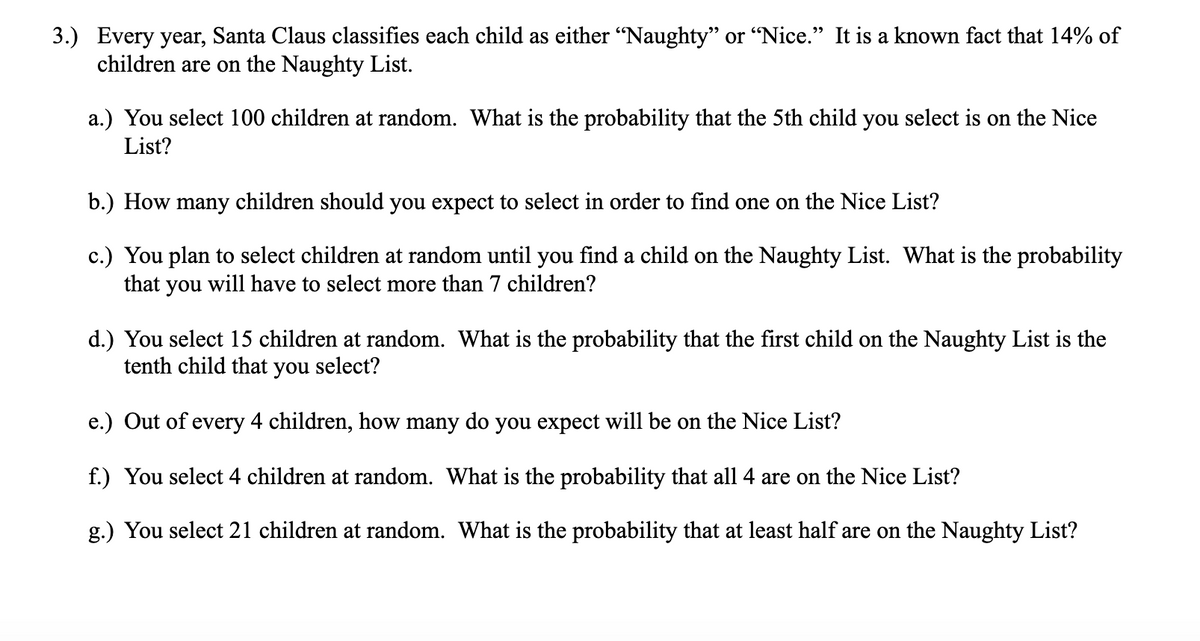 3.) Every year, Santa Claus classifies each child as either "Naughty" or "Nice." It is a known fact that 14% of
children are on the Naughty List.
a.) You select 100 children at random. What is the probability that the 5th child you select is on the Nice
List?
b.) How many children should you expect to select in order to find one on the Nice List?
c.) You plan to select children at random until you find a child on the Naughty List. What is the probability
that you will have to select more than 7 children?
d.) You select 15 children at random. What is the probability that the first child on the Naughty List is the
tenth child that you select?
e.) Out of every 4 children, how many do you expect will be on the Nice List?
f.) You select 4 children at random. What is the probability that all 4 are on the Nice List?
g.) You select 21 children at random. What is the probability that at least half are on the Naughty List?
