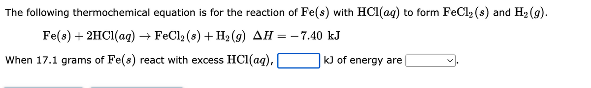 The following thermochemical equation is for the reaction of Fe(s) with HCl(aq) to form FeCl2 (s) and H₂ (9).
Fe(s) + 2HCl(aq) → FeCl₂ (s) + H₂ (9) AH = − 7.40 kJ
When 17.1 grams of Fe(s) react with excess HCl(aq),
kJ of energy are