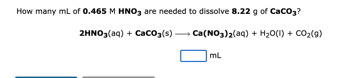 How many mL of 0.465 M HNO3 are needed to dissolve 8.22 g of CaCO3?
2HNO3(aq) + CaCO3(s)
Ca(NO3)2(aq) + H₂O(l) + CO₂(g)
mL