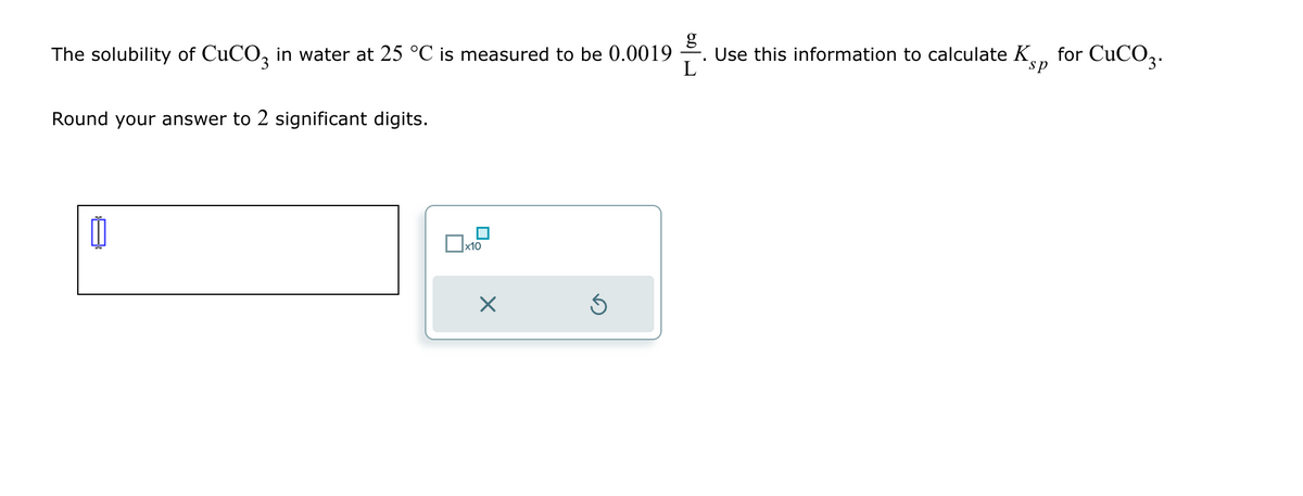 g
The solubility of CuCO 3 in water at 25 °C is measured to be 0.0019
Use this information to calculate K
sp
for CuCO3.
Round your answer to 2 significant digits.
x10
☑