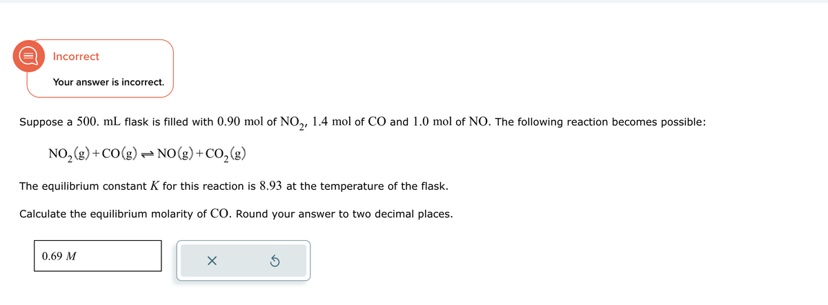 Incorrect
Your answer is incorrect.
Suppose a 500. mL flask is filled with 0.90 mol of NO2, 1.4 mol of CO and 1.0 mol of NO. The following reaction becomes possible:
NO2(g) +CO(g) → NO(g) + CO2(g)
The equilibrium constant K for this reaction is 8.93 at the temperature of the flask.
Calculate the equilibrium molarity of CO. Round your answer to two decimal places.
0.69 M
☑
ك