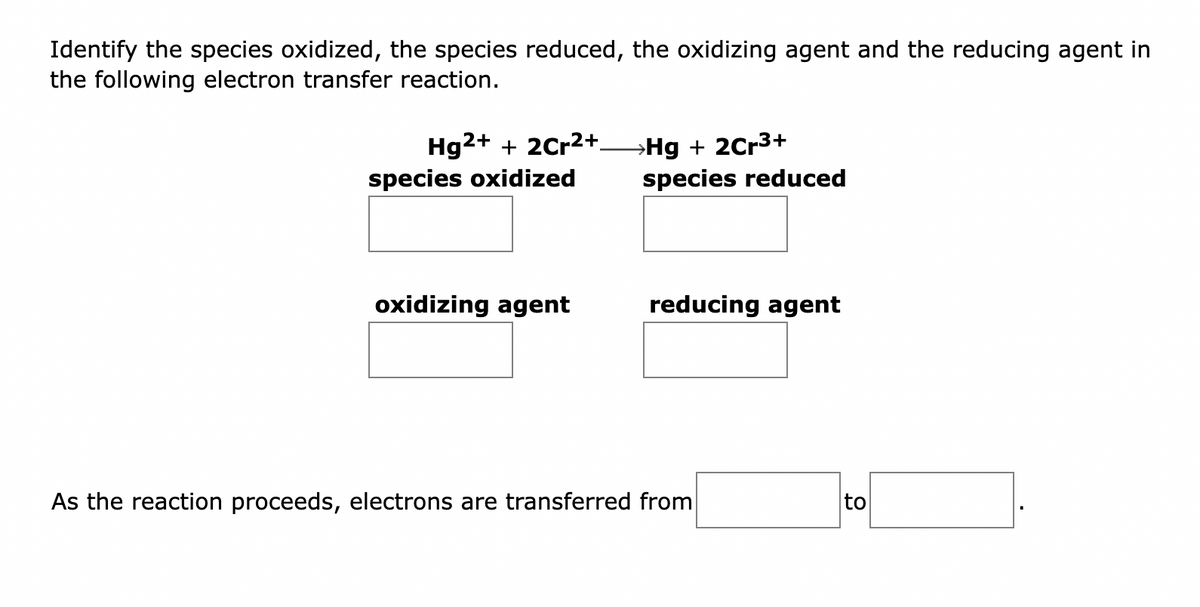 Identify the species oxidized, the species reduced, the oxidizing agent and the reducing agent in
the following electron transfer reaction.
Hg2+ + 2Cr²+
species oxidized
oxidizing agent
→Hg + 2Cr³+
species reduced
reducing agent
As the reaction proceeds, electrons are transferred from
to