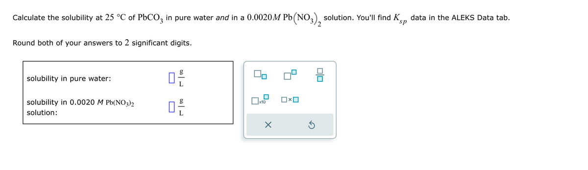 Calculate the solubility at 25 °C of PbCO, in pure water and in a 0.0020M Pb(NO3), solution. You'll find Ko
Round both of your answers to 2 significant digits.
sp
data in the ALEKS Data tab.
solubility in pure water:
solubility in 0.0020 MPb(NO3)2
solution:
g
ㅁ
x10
X