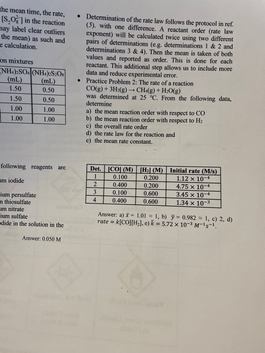 the mean time, the rate,
[S₂O3] in the reaction
may label clear outliers
the mean) as such and
e calculation.
on mixtures
NH4)2SO4 (NH4)2S2O8|
(mL)
(mL)
1.50
0.50
1.50
0.50
1.00
1.00
1.00
1.00
following reagents are
um iodide
ium persulfate
m thiosulfate
um nitrate
ium sulfate
odide in the solution in the
Answer: 0.050 M
• Determination of the rate law follows the protocol in ref.
(5). with one difference. A reactant order (rate law
exponent) will be calculated twice using two different
pairs of determinations (e.g. determinations 1 & 2 and
determinations 3 & 4). Then the mean is taken of both
values and reported as order. This is done for each
reactant. This additional step allows us to include more
data and reduce experimental error.
Practice Problem 2: The rate of a reaction
CO(g) +3H₂(g)→ CH4(g) + H₂O(g)
was determined at 25 °C. From the following data,
determine
a) the mean reaction order with respect to CO
b) the mean reaction order with respect to H₂
c) the overall rate order
d) the rate law for the reaction and
e) the mean rate constant.
Det. [CO] (M) [H₂] (M)
1
2
3
4
0.100
0.400
0.100
0.400
0.200
0.200
0.600
0.600
Initial rate (M/s)
1.12 x 10-4
4.75 x 10-4
3.45 x 10-4
1.34 x 10-3
Answer: a) x = 1.01 1, b) y = 0.982 1, c) 2, d)
rate = k[CO] [H₂], e) k = 5.72 x 10-3 M-¹S-¹.