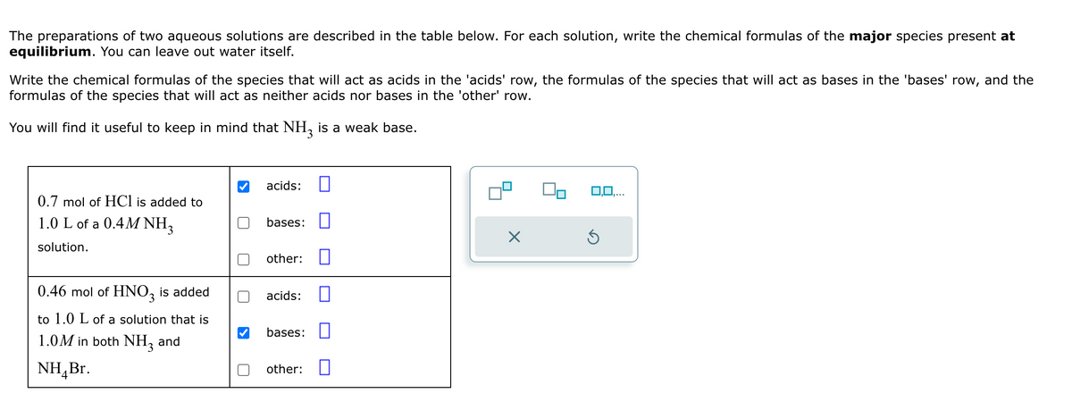 The preparations of two aqueous solutions are described in the table below. For each solution, write the chemical formulas of the major species present at
equilibrium. You can leave out water itself.
Write the chemical formulas of the species that will act as acids in the 'acids' row, the formulas of the species that will act as bases in the 'bases' row, and the
formulas of the species that will act as neither acids nor bases in the 'other' row.
You will find it useful to keep in mind that NH 3 is a weak base.
acids:
0.7 mol of HCl is added to
1.0 L of a 0.4M NH3
solution.
bases: ☐
☑
other: ☐
0.46 mol of HNO3
is added
to 1.0 L of a solution that is
1.0M in both NH3 and
NHBr.
acids:
bases: ☐
other: ☐
0,0,...
