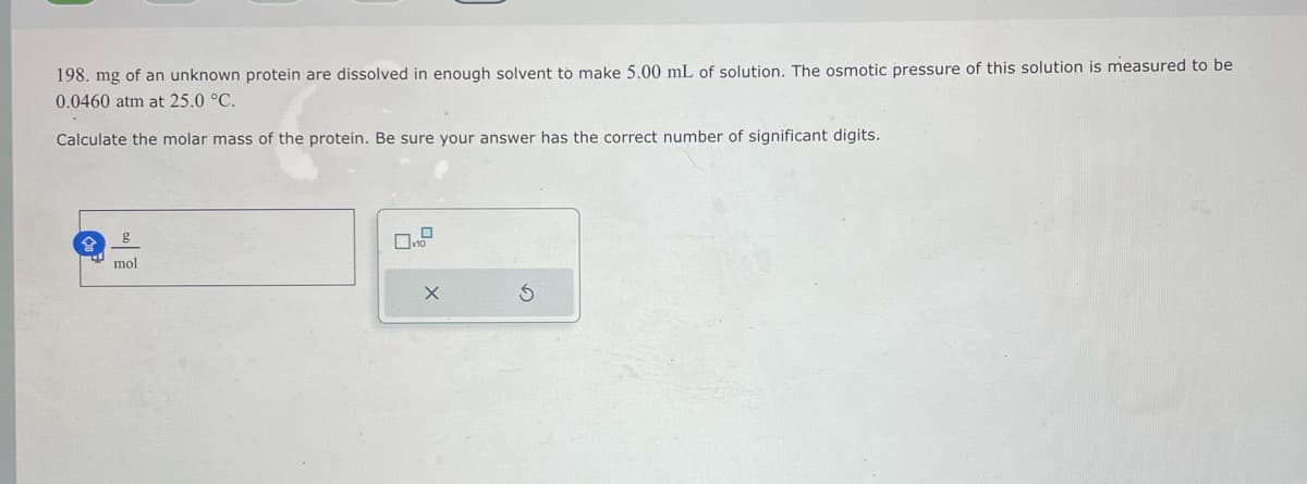 198. mg of an unknown protein are dissolved in enough solvent to make 5.00 mL of solution. The osmotic pressure of this solution is measured to be
0.0460 atm at 25.0 °C.
Calculate the molar mass of the protein. Be sure your answer has the correct number of significant digits.
g
mol
X