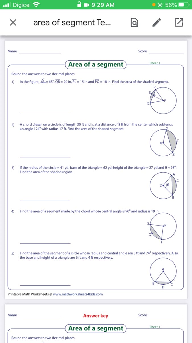 all Digicel
1 9:29 AM
© 56%
area of segment Te..
Name
Score:
Area of a segment
Sheet 1
Round the answers to two decimal places.
1)
In the figure, e= 68°, QR = 20 in, PL = 15 in and PQ = 18 in. Find the area of the shaded segment.
2)
A chord drawn on a circle is of length 30 ft and is at a distance of 8 ft from the center which subtends
an angle 124° with radius 17 ft. Find the area of the shaded segment.
3)
If the radius of the circle = 41 yd, base of the triangle = 62 yd, height of the triangle = 27 yd and e = 98°.
Find the area of the shaded region.
4)
Find the area of a segment made by the chord whose central angle is 90° and radius is 19 in.
Q
5)
Find the area of the segment of a circle whose radius and central angle are 5 ft and 74° respectively. Also
the base and height of a triangle are 6 ft and 4 ft respectively.
D
Printable Math Worksheets @ www.mathworksheets4kids.com
Name :
Answer key
Score
Area of a segment
Sheet 1
Round the answers to two decimal places.
