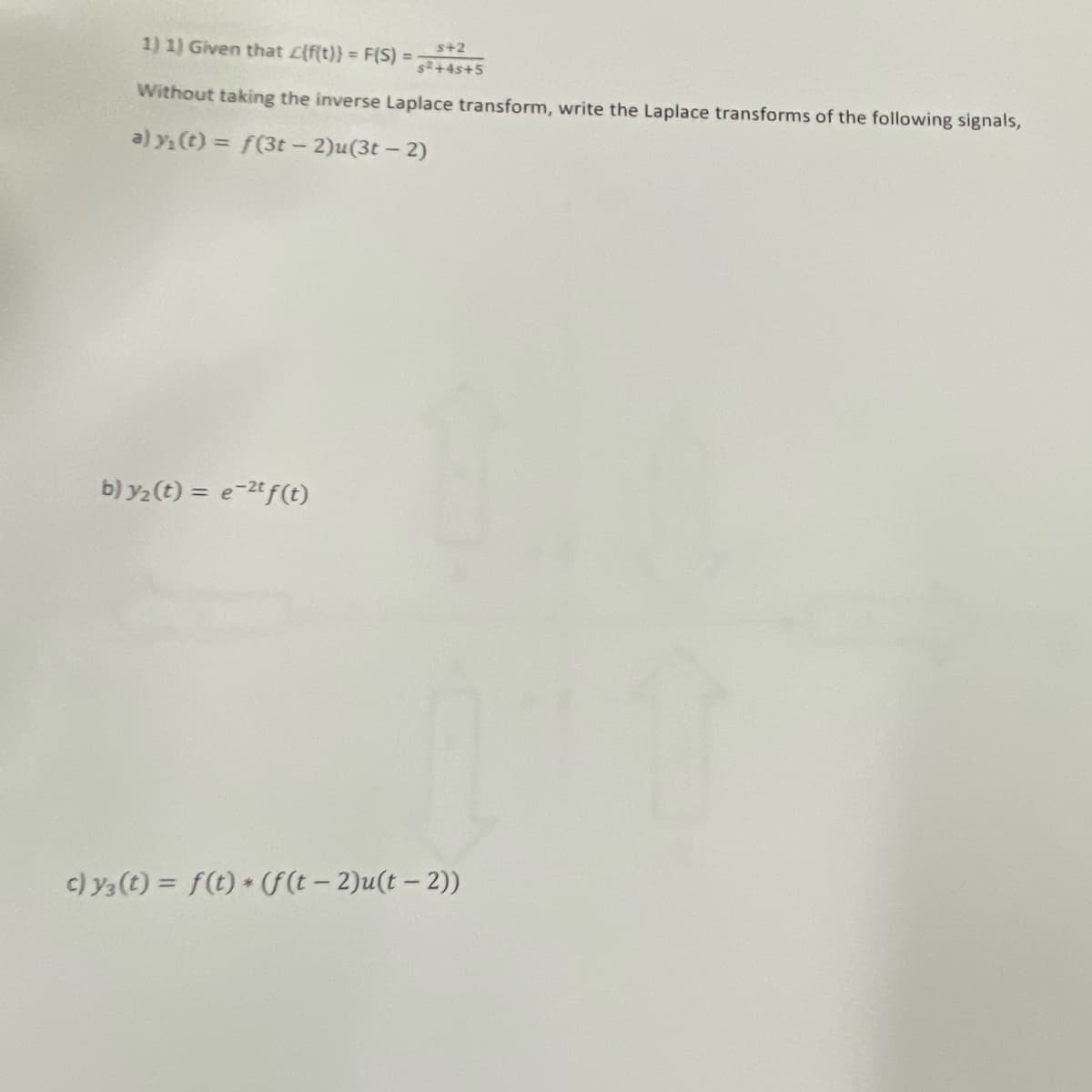 1) 1) Given that L{f(t)} = F(S) =
s+2
s2+4s+5
Without taking the inverse Laplace transform, write the Laplace transforms of the following signals,
a) y. (t) = f(3t- 2)u(3t – 2)
b) y2 (t) = e-2t f(t)
c) y3 (t) = f(t) + (F(t – 2)u(t – 2))
