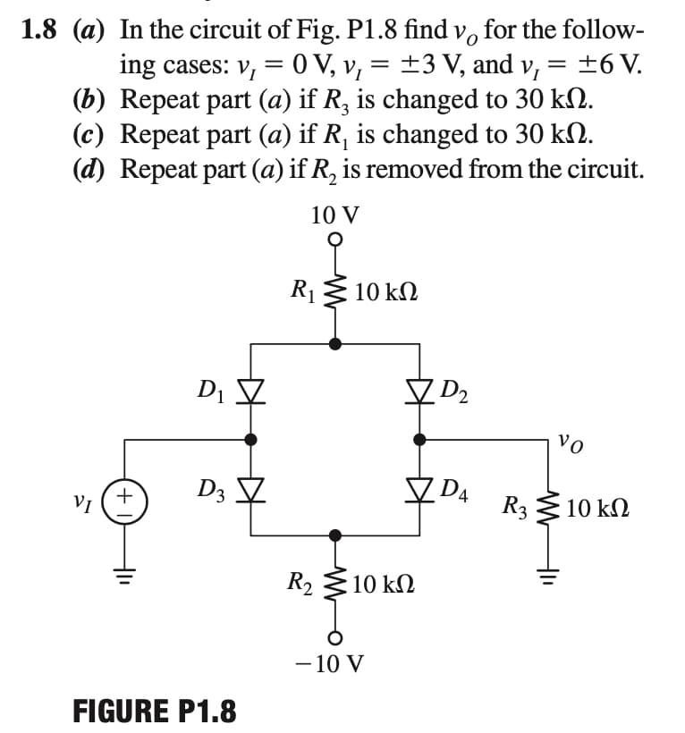 1.8 (a) In the circuit of Fig. P1.8 find v, for the follow-
ing cases: v, = 0 V, v, = ±3 V, and v, = ±6 V.
(b) Repeat part (a) if R, is changed to 30 kN.
(c) Repeat part (a) if R, is changed to 30 kN.
(d) Repeat part (a) if R, is removed from the circuit.
||
10 V
R13 10 kN
Di V
V D2
vo
DA
D3
R3
10 kN
VI
R2
10 kΩ
- 10 V
FIGURE P1.8
