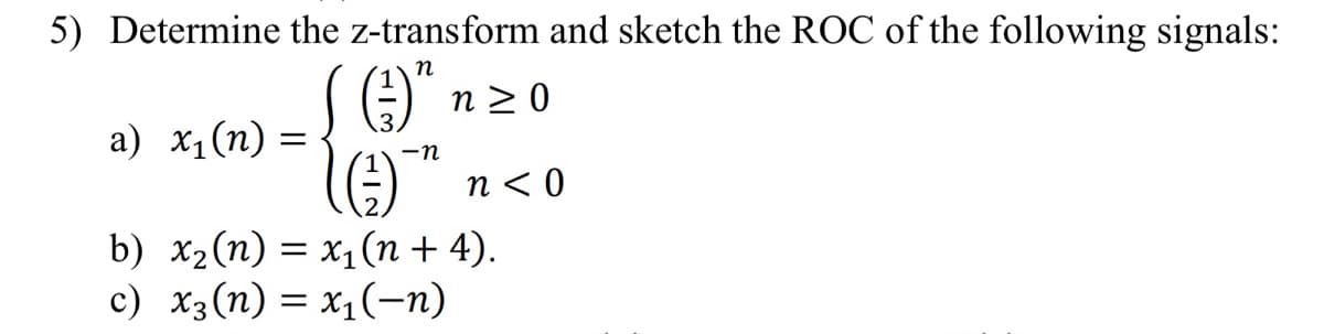 5) Determine the z-transform and sketch the ROC of the following signals:
S (3)" ;
(G)
-n
b) x₂ (n) = x₁(n + 4).
c) X3 (n) = x₁(-n)
a) x₁(n)
=
n≥ 0
n<0