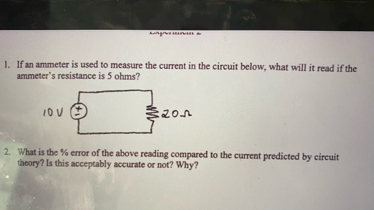 7 1 ndy
1. If an ammeter is used to measure the current in the circuit below, what will it read if the
ammeter's resistance is 5 ohms?
2. What is the % error of the above reading compared to the current predicted by circuit
theory? Is this acceptably accurate or not? Why?
