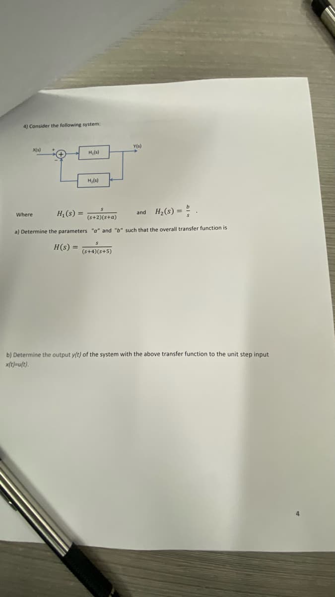 4) Consider the following system:
Y(s)
X(s)
H,(s)
H,(s)
H,(s) =
H2(s) = 2
and
Where
(s+2)(s+a)
a) Determine the parameters "a" and
such that the overall transfer function is
H(s) =
(s+4)(s+5)
b) Determine the output y(t) of the system with the above transfer function to the unit step input
x(t)=u(t).
