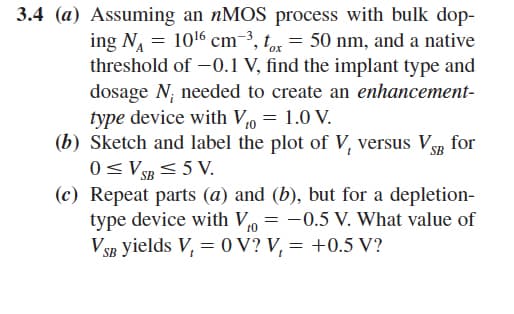 3.4 (a) Assuming an nMOS process with bulk dop-
ing N₁ = 10¹6 cm-³, tox = 50 nm, and a native
threshold of -0.1 V, find the implant type and
dosage N; needed to create an enhancement-
type device with Vo = 1.0 V.
(b) Sketch and label the plot of V, versus VSB for
0≤VSB ≤5V.
(c) Repeat parts (a) and (b), but for a depletion-
type device with V = -0.5 V. What value of
VSB yields V₁ = 0V? V₁ = +0.5 V?