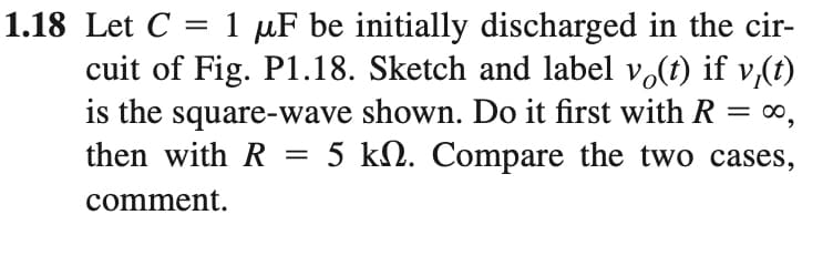 1 µF be initially discharged in the cir-
cuit of Fig. P1.18. Sketch and label vo(t) if v,(t)
is the square-wave shown. Do it first with R = ∞,
then with R = 5 kN. Compare the two cases,
1.18 Let C
comment.
