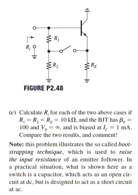 R1
R;
R2
RE
FIGURE P2.48
(c) Calculate R; for each of the two above cases if
R, = R, = RE = 10 kN, and the BJT has B, =
100 and VA = 0, and is biased at lc = 1 mA.
Compare the two results, and comment!
Note: this problem illustrates the so called boot-
strapping technique, which is used to raise
the input resistance of an emitter follower. In
a practical situation, what is shown here as a
switch is a capacitor, which acts as an open cir-
cuit at de, but is designed to act as a short circuit
at ac.
마
