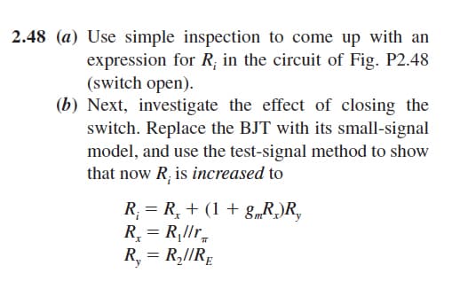 2.48 (a) Use simple inspection to come up with an
expression for R; in the circuit of Fig. P2.48
(switch open).
(b) Next, investigate the effect of closing the
switch. Replace the BJT with its small-signal
model, and use the test-signal method to show
that now R; is increased to
R = R, + (1 + g„R)R,
R, = R,llr,
R, = R,1/RĘ
