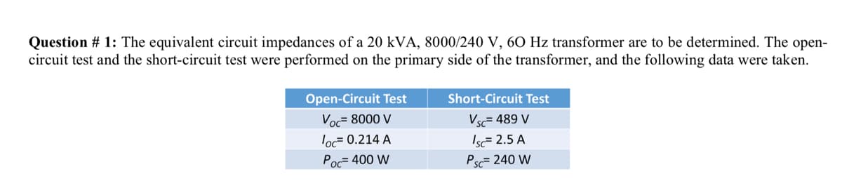 Question # 1: The equivalent circuit impedances of a 20 kVA, 8000/240 V, 60 Hz transformer are to be determined. The open-
circuit test and the short-circuit test were performed on the primary side of the transformer, and the following data were taken.
Open-Circuit Test
Short-Circuit Test
Voc= 8000 V
Vsc= 489 V
Isc= 2.5 A
Psc= 240 W
loc= 0.214 A
Poc= 400 W
