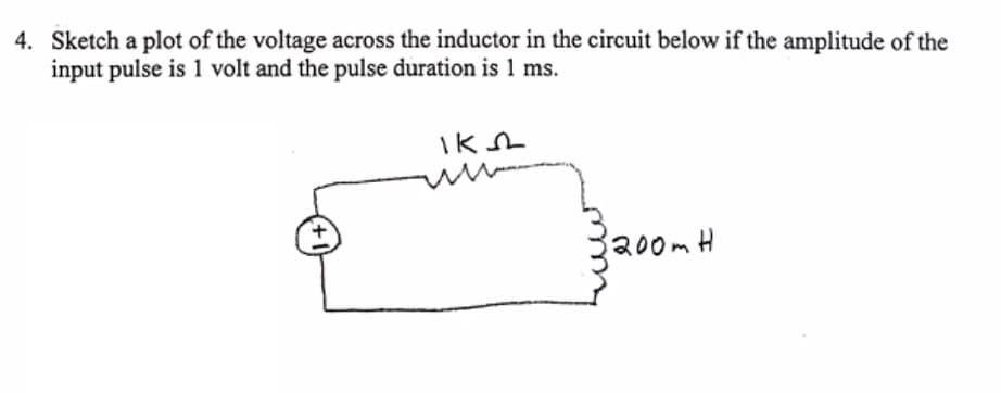 4. Sketch a plot of the voltage across the inductor in the circuit below if the amplitude of the
input pulse is 1 volt and the pulse duration is 1 ms.
200mH
