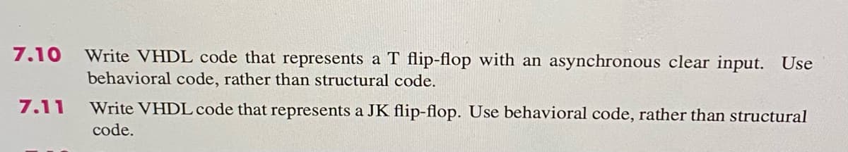 7.10
Write VHDL code that represents a T flip-flop with an asynchronous clear input. Use
behavioral code, rather than structural code.
7.11
Write VHDL code that represents a JK flip-flop. Use behavioral code, rather than structural
code.
