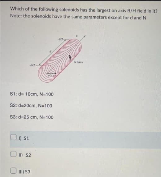 Which of the following solenoids has the largest on axis B/H field in it?
Note: the solenoids have the same parameters except for d and N
S1: d= 10cm, N=100
S2: d=20cm, N=100
S3: d=25 cm, N=100
1) 51
11) S2
111) S3
d/2
N turns