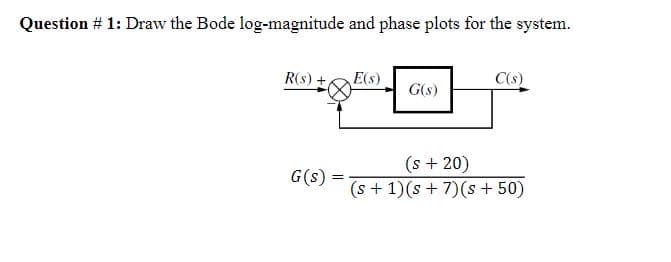 Question # 1: Draw the Bode log-magnitude and phase plots for the system.
R(s) +,
G(s) =
=
E(s)
G(s)
C(s)
(s + 20)
(s + 1)(s + 7)(s +50)