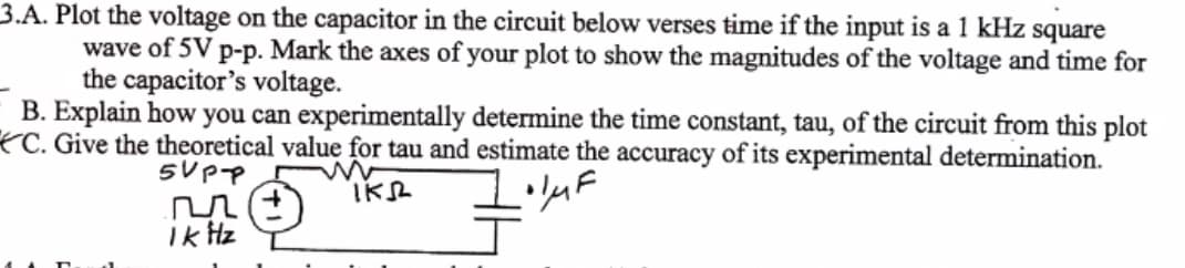 3.A. Plot the voltage on the capacitor in the circuit below verses time if the input is a 1 kHz square
wave of 5V p-p. Mark the axes of your plot to show the magnitudes of the voltage and time for
the capacitor's voltage.
B. Explain how you can experimentally determine the time constant, tau, of the circuit from this plot
*C. Give the theoretical value for tau and estimate the accuracy of its experimental determination.
ik Hz
