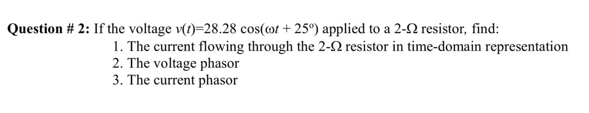 Question # 2: If the voltage v(t)=28.28 cos(@t + 25°) applied to a 2-2 resistor, find:
1. The current flowing through the 2-2 resistor in time-domain representation
2. The voltage phasor
3. The current phasor
