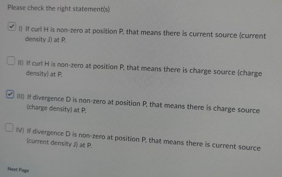 Please check the right statement(s)
1) If curl H is non-zero at position P, that means there is current source (current
density J) at P.
□ II) If curl H is non-zero at position P, that means there is charge source (charge
density) at P.
III) If divergence D is non-zero at position P, that means there is charge source
(charge density) at P.
IV) If divergence D is non-zero at position P, that means there is current source
(current density J) at P.
Next Page