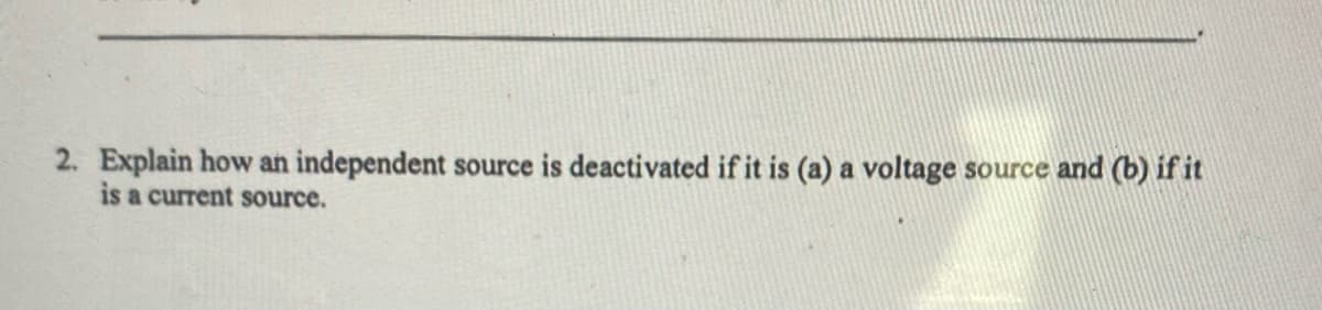 2. Explain how an independent source is deactivated if it is (a) a voltage source and (b) if it
is a current source.
