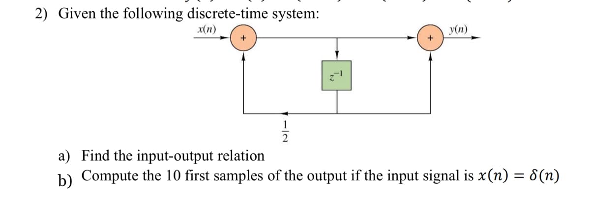 2) Given the following discrete-time system:
x(n)
+
IN₂
+
y(n)
a) Find the input-output relation
b) Compute the 10 first samples of the output if the input signal is x(n) = 8(n)