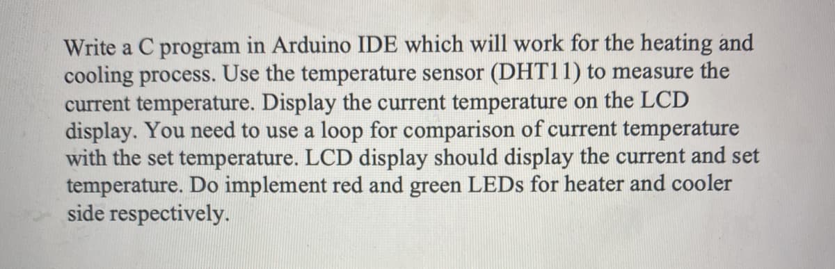 Write a C program in Arduino IDE which will work for the heating and
cooling process. Use the temperature sensor (DHT11) to measure the
current temperature. Display the current temperature on the LCD
display. You need to use a loop for comparison of current temperature
with the set temperature. LCD display should display the current and set
temperature. Do implement red and green LEDS for heater and cooler
side respectively.
