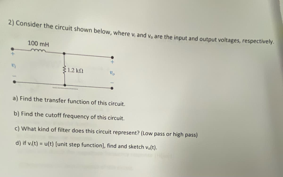 2) Consider the circuit shown below, where v, and v, are the input and output voltages, respectively.
100 mH
1.2 k
Vo
a) Find the transfer function of this circuit.
b) Find the cutoff frequency of this circuit.
c) What kind of filter does this circuit represent? (Low pass or high pass)
d) if v(t) = u(t) [unit step function], find and sketch vo(t).
%3D
