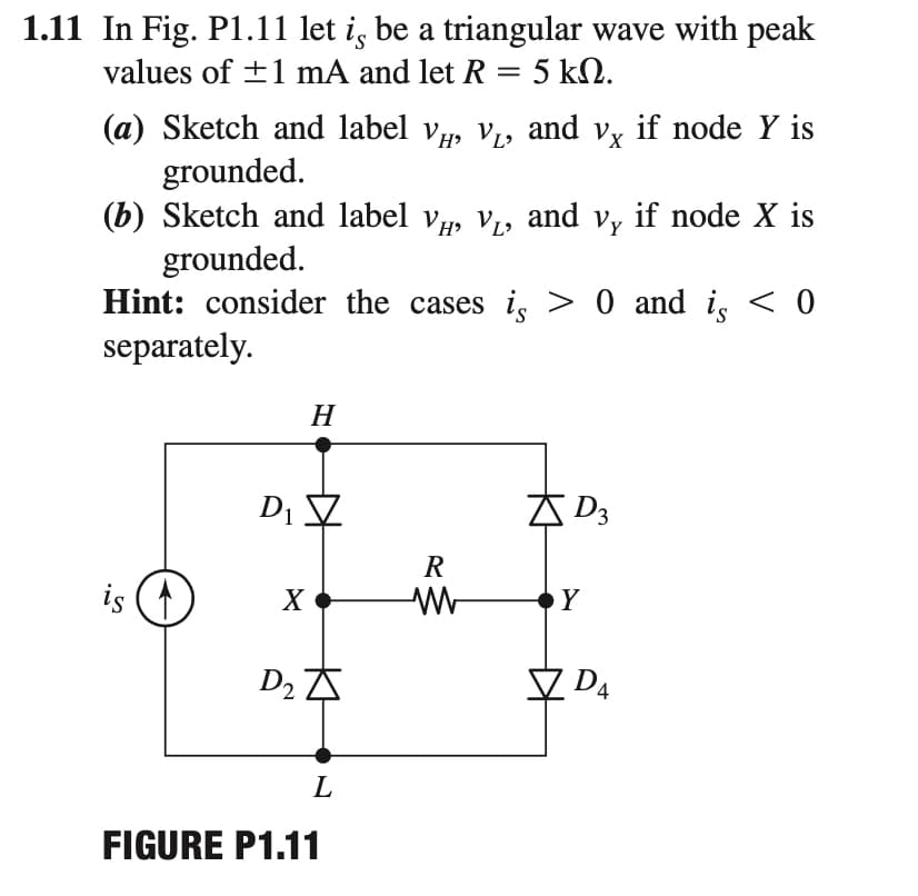 1.11 In Fig. P1.11 let i, be a triangular wave with peak
values of +1 mA and let R = 5 kN.
%3D
(a) Sketch and label v, V1, and vy if node Y is
grounded.
(b) Sketch and label v, V,, and v, if node X is
grounded.
Hint: consider the cases is > 0 and i, < 0
separately.
H
Di 7
AD3
R
is (1
X
Y
D2 A
D4
L
FIGURE P1.11
