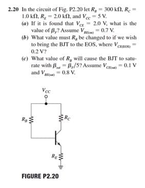 2.20 In the circuit of Fig. P2.20 let R, = 300 kN, R.
1.0 kn, R, = 2.0 kN, and Ve = 5 V.
(a) If it is found that V = 2.0 V, what is the
value of B,? Assume Vggm = 0.7 V.
(b) What value must Rg be changed to if we wish
to bring the BJT to the EOS, where Vennos
0.2 V?
(e) What value of R, will cause the BJT to satu-
rate with B = B,/5? Assume Ven = 0.1 V
and Ve = 0.8 V.
BE
Vec
Rc
Re
RE
FIGURE P2.20
