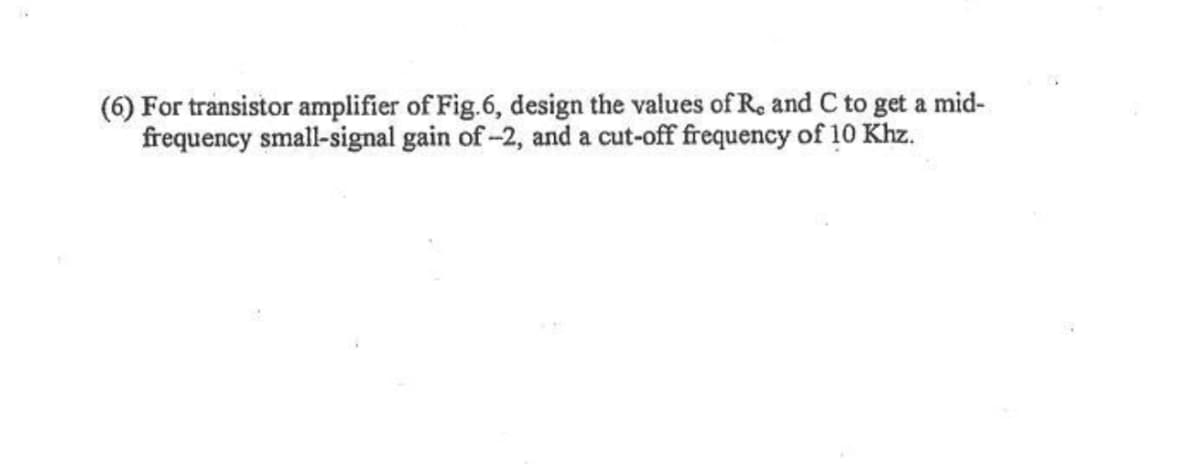 (6) For transistor amplifier of Fig.6, design the values of R. and C to get a mid-
frequency small-signal gain of -2, and a cut-off frequency of 10 Khz.