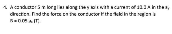 4. A conductor 5 m long lies along the y axis with a current of 10.0 A in the ay
direction. Find the force on the conductor if the field in the region is
B = 0.05 ax (T).