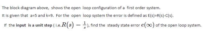 The block diagram above, shows the open loop configuration of a first order system.
It is given that a=5 and k=9. For the open loop system the error is defined as E(s)=R(s)-C(s).
If the input is a unit step ( i.e.R(s) = ), find the steady state error e() of the open loop system.
S