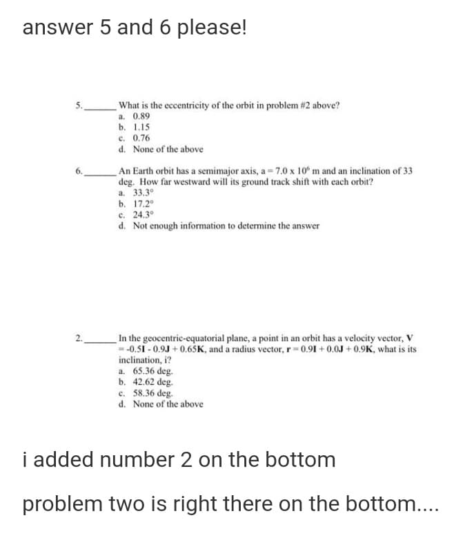 answer 5 and 6 please!
What is the eccentricity of the orbit in problem #2 above?
a. 0.89
b. 1.15
5.
c. 0.76
d. None of the above
An Earth orbit has a semimajor axis, a = 7.0 x 10° m and an inclination of 33
deg. How far westward will its ground track shift with each orbit?
а. 33.3°
b. 17.2°
c. 24.3°
d. Not enough information to determine the answer
In the geocentric-equatorial plane, a point in an orbit has a velocity vector, V
= -0.51 - 0.9J + 0.65K, and a radius vector, r 0.91 + 0.0J + 0.9K, what is its
inclination, i?
2.
a. 65.36 deg.
b. 42.62 deg.
c. 58.36 deg.
d. None of the above
i added number 2 on the bottom
problem two is right there on the bottom....
