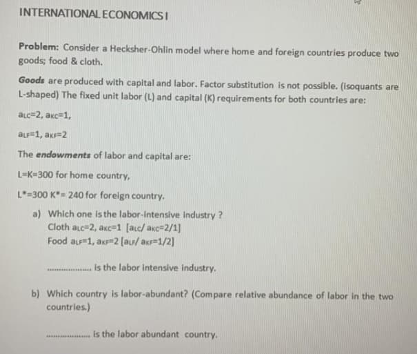 INTERNATIONAL ECONOMICS I
Problem: Consider a Hecksher-Ohlin model where home and foreign countries produce two
goods; food & cloth.
Goods are produced with capital and labor. Factor substitution is not possible. (isoquants are
L-shaped) The fixed unit labor (L) and capital (K) requirements for both countries are:
aLc=2, akc=1,
aLF=1, akr=2
The endowments of labor and capital are:
L=K=300 for home country,
L=300 K*= 240 for foreign country.
a) Which one is the labor-intensive industry ?
Cloth aLc=2, akc=1 [aLc/ akc=2/1]
Food aLF=1, axr=2 (ar/ akr=1/2]
is the labor intensive industry.
b) Which country is labor-abundant? (Compare relative abundance of labor in the two
countries.)
is the labor abundant country.
