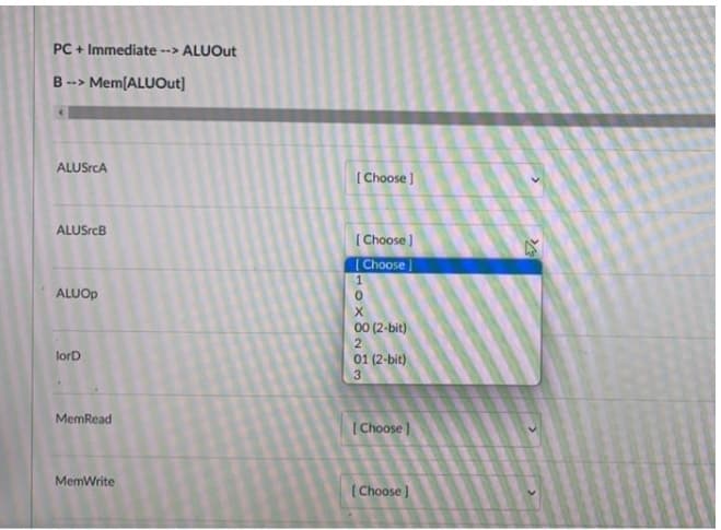 PC + Immediate --> ALUOut
B --> Mem[ALUOut]
ALUSrcA
( Choose )
ALUSrcB
( Choose )
Choose]
1
ALUOP
00 (2-bit)
lorD
01 (2-bit)
MemRead
(Choose)
MemWrite
(Choose )
