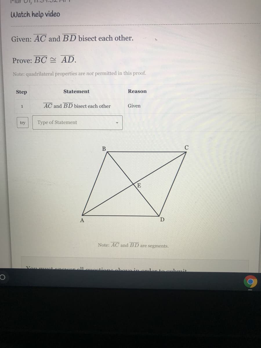 Watch help video
Given: AC and BD bisect each other.
Prove: BC AD.
Note: quadrilateral properties are not permitted in this proof.
Step
Statement
Reason
AC and BD bisect each other
Given
1
try
Type of Statement
B
Note: AC and BD are segments.
Vou mus
ell auestieng abeu
on to subnmit
