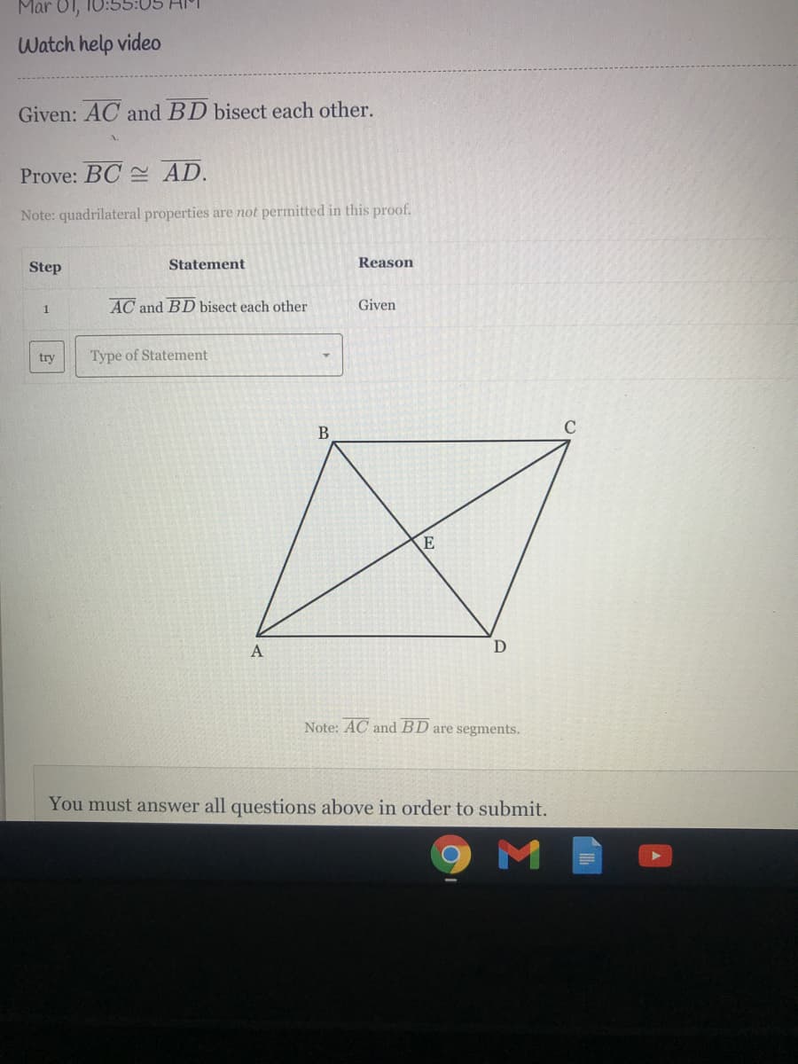 Mar 01,
Watch help video
Given: AC and BD bisect each other.
Prove: BC AD.
Note: quadrilateral properties are not permitted in this proof.
Step
Statement
Reason
AC and BD bisect each other
Given
1
try
Type of Statement
В
E
Note: AC and BD are segments.
You must answer all questions above in order to submit.
