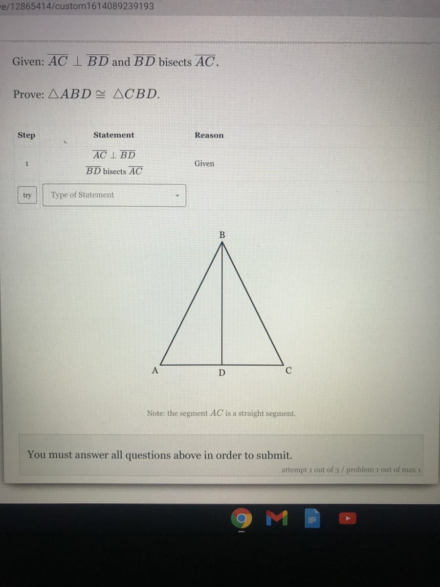 e/12865414/custom1614089239193
Given: AC 1 BD and BD bisects AC.
Prove: AABD ACBD.
Step
Statement
Reason
AC I BD
1
Given
BD bisects AC
try
Type of Statement
A
Note: the segment AC is a straight segment.
You must answer all questions above in order to submit.
attempt 1 out of 3/ problem 1 out of max 1
9ME
